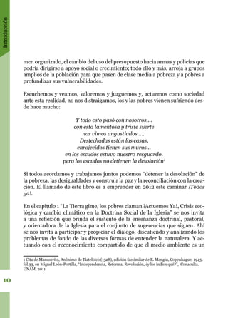 Introducción
10
men organizado, el cambio del uso del presupuesto hacia armas y policías que
podría dirigirse a apoyo social o crecimiento; todo ello y más, arroja a grupos
amplios de la población para que pasen de clase media a pobreza y a pobres a
profundizar sus vulnerabilidades.
Escuchemos y veamos, valoremos y juzguemos y, actuemos como sociedad
ante esta realidad, no nos distraigamos, los y las pobres vienen sufriendo des-
de hace mucho:
Y todo esto pasó con nosotros,...
con esta lamentosa y triste suerte
nos vimos angustiados .....
Destechadas están las casas,
enrojecidos tienen sus muros...
en los escudos estuvo nuestro resguardo,
pero los escudos no detienen la desolación1
Si todos acordamos y trabajamos juntos podemos “detener la desolación” de
la pobreza, las desigualdades y construir la paz y la reconciliación con la crea-
ción. El llamado de este libro es a emprender en 2012 este caminar ¡Todos
ya!.
En el capitulo 1 “La Tierra gime, los pobres claman ¡Actuemos Ya!, Crisis eco-
lógica y cambio climático en la Doctrina Social de la Iglesia” se nos invita
a una reflexión que brinda el sustento de la enseñanza doctrinal, pastoral,
y orientadora de la Iglesia para el conjunto de sugerencias que siguen. Ahí
se nos invita a participar y propiciar el diálogo, discutiendo y analizando los
problemas de fondo de las diversas formas de entender la naturaleza. Y ac-
tuando con el reconocimiento compartido de que el medio ambiente es un
1 Cita de Manuscrito, Anónimo de Tlatelolco (1528), edición facsimilar de E. Mengin, Copenhague, 1945,
fol.33, en Miguel León-Portilla, “Independencia, Reforma, Revolución, ¿y los indios qué?”, Conaculta.
UNAM, 2011
 
