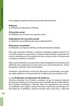 3.PobrezayDesigualdad
106
En las páginas anteriores hemos presentado información de:
Pobreza
La Población en Situación de Pobreza,
Privación social
La Población con al menos una carencia social,
Indicadores de carencia social
La Población con problemas de acceso a alimentación y
Bienestar económico
La Población con ingresos inferior a la línea de bienestar mínimo.
Para cada municipio, diócesis y provincia eclesiástica podrán entonces ver
en el disco adjunto el porcentaje y el número total de pobres, el personas sin
acceso a alimentación, el de aquellos con una carencia social y el las personas
con ingresos inferiores al mínimo.
Estos cuatro indicadores nos presentan cuatro fotografías de la situación de la
población más marginada en nuestro país en sus varias dimensiones. ¿Cómo
interpretar y qué hacer ante esta situación?
Invitamos a cada diócesis a revisar las cifras que le corresponden, pero hace-
mos algún adelanto en interpretación de la información que pueda ser útil:
1.- La Población en Situación de Pobreza.
Números absolutos. En el Cuadro 2 podemos ver que los mayores números
de personas en pobreza se encuentran en las Arquidiócesis de Puebla, México,
San Cristóbal, Guadalajara y Morelia. Estas son arquidiócesis que cuentan
con población muy amplia y aunque los pobres representan porcentajes me-
dios/bajos de su población, estamos mirando entre 2,570,000 y 1,380,000
 