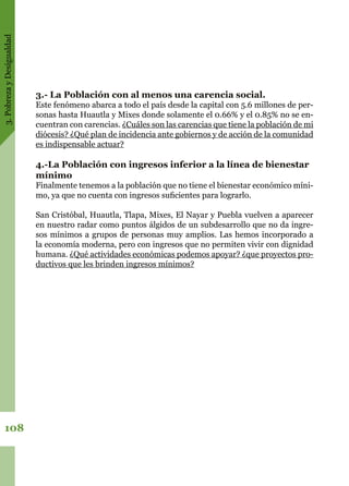 3.PobrezayDesigualdad
108
3.- La Población con al menos una carencia social.
Este fenómeno abarca a todo el país desde la capital con 5.6 millones de per-
sonas hasta Huautla y Mixes donde solamente el 0.66% y el 0.85% no se en-
cuentran con carencias. ¿Cuáles son las carencias que tiene la población de mi
diócesis? ¿Qué plan de incidencia ante gobiernos y de acción de la comunidad
es indispensable actuar?
4.-La Población con ingresos inferior a la línea de bienestar
mínimo
Finalmente tenemos a la población que no tiene el bienestar económico míni-
mo, ya que no cuenta con ingresos suficientes para lograrlo.
San Cristóbal, Huautla, Tlapa, Mixes, El Nayar y Puebla vuelven a aparecer
en nuestro radar como puntos álgidos de un subdesarrollo que no da ingre-
sos mínimos a grupos de personas muy amplios. Las hemos incorporado a
la economía moderna, pero con ingresos que no permiten vivir con dignidad
humana. ¿Qué actividades económicas podemos apoyar? ¿que proyectos pro-
ductivos que les brinden ingresos mínimos?
 