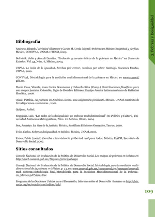 3.PobrezayDesigualdad
109
Bibliografía
Aparicio, Ricardo, Verónica Villarespe y Carlos M. Urzúa (coord.) Pobreza en México: magnitud y perfiles,
México, CONEVAL, UNAM e ITESM, 2009.
Boltvinik, Julio y Araceli Damián. “Evolución y características de la pobreza en México” en Comercio
Exterior, Vol. 53, Núm. 6, México, 2003.
CEPAL. La hora de la igualdad, brechas por cerrar, caminos por abrir. Santiago, Naciones Unidas,
CEPAL, 2010.
CONEVAL, Metodología para la medición multidimensional de la pobreza en México en www.coneval.
gob.mx
Durán Casa, Vicente, Juan Carlos Scannonne y Eduardo Silva (Comp.) Contribuciones filosóficas para
una mayor justicia, Colombia, Siglo de Hombre Editores, Equipo Jesuita Latinoamericano de Reflexión
filosófica, 2006.
Olave, Patricia, La pobreza en América Latina, una asignatura pendiente, México, UNAM, Instituto de
Investigaciones económicas , 2001.
Quijano, Aníbal.
Reygadas, Luis. “Las redes de la desigualdad: un enfoque multidimensional” en: Política y Cultura, Uni-
versidad Autónoma Metropolitana, Núm. 22, México, Otoño, 2004.
Sen, Amartya. La idea de la justicia, México, Santillana Ediciones Generales, Taurus, 2010.
Tello, Carlos. Sobre la desigualdad en México. México, UNAM, 2010.
Yanes, Pablo (coord.) Derecho a la existencia y libertad real para todos, México, UACM, Secretaría de
Desarrollo Social, 2007.
Sitios consultados
Consejo Nacional de Evaluación de la Política de Desarrollo Social, Los mapas de pobreza en México en:
http://web.coneval.gob.mx/Paginas/principal.aspx
Consejo Nacional de Evaluación de la Política de Desarrollo Social, Metodología para la medición multi-
dimensional de la pobreza en México, p. 24, en: www.coneval.gob.mx/cmsconeval/rw/resource/coneval/
med_pobreza/Metodologia_final/Metodologia_para_la_Medicion_Multidimensional_de_la_Pobreza_
en_Mexico.pdf?view=true
Programa de las Naciones Unidas para el Desarrollo, Informes sobre el Desarrollo Humano en http://hdr.
undp.org/es/estadisticas/indices/iph/
 