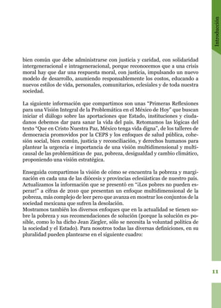 Introducción
11
bien común que debe administrarse con justicia y caridad, con solidaridad
intergeneracional e intrageneracional, porque reconocemos que a una crisis
moral hay que dar una respuesta moral, con justicia, impulsando un nuevo
modelo de desarrollo, asumiendo responsablemente los costos, educando a
nuevos estilos de vida, personales, comunitarios, eclesiales y de toda nuestra
sociedad.
La siguiente información que compartimos son unas “Primeras Reflexiones
para una Visión Integral de la Problemática en el México de Hoy” que buscan
iniciar el diálogo sobre las aportaciones que Estado, instituciones y ciuda-
danos debemos dar para sanar la vida del país. Retomamos las lógicas del
texto “Que en Cristo Nuestra Paz, México tenga vida digna”, de los talleres de
democracia promovidos por la CEPS y los enfoques de salud pública, cohe-
sión social, bien común, justicia y reconciliación, y derechos humanos para
plantear la urgencia e importancia de una visión multidimensional y multi-
causal de las problemáticas de paz, pobreza, desigualdad y cambio climático,
proponiendo una visión estratégica.
Enseguida compartimos la visión de cómo se encuentra la pobreza y margi-
nación en cada una de las diócesis y provincias eclesiásticas de nuestro país.
Actualizamos la información que se presentó en “¡Los pobres no pueden es-
perar!” a cifras de 2010 que presentan un enfoque multidimensional de la
pobreza, más complejo de leer pero que avanza en mostrar los conjuntos de la
sociedad mexicana que sufren la desolación.
Mostramos también los diversos enfoques que en la actualidad se tienen so-
bre la pobreza y sus recomendaciones de solución (porque la solución es po-
sible, como lo ha dicho Jean Ziegler, sólo se necesita la voluntad política de
la sociedad y el Estado). Para nosotros todas las diversas definiciones, en su
pluralidad pueden plantearse en el siguiente cuadro:
 