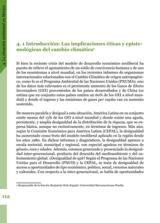 4.LasituaciónambientalenMéxico
112
4. 1 Introducción: Las implicaciones éticas y episte-
mológicas del cambio climático1
Si bien la reciente crisis del modelo de desarrollo económico neoliberal ha
puesto de relieve el agotamiento de un estilo de convivencia humana y de uso
de los ecosistemas a nivel mundial, en los recientes informes de organismos
internacionales relacionados con el Cambio Climático de origen antropogéni-
co, como lo es el Programa Ambiental de las Naciones Unidas (PNUMA), uno
de los datos más relevantes es el persistente aumento de los Gases de Efecto
Invernadero (GEI) provenientes de los países desarrollados y de China (se
estima que en conjunto estos países emiten un 60% de los GEI a nivel mun-
dial) y donde el ingreso y las emisiones de gases per capita van en aumento
sostenido.
De manera paralela y desigual a esta situación, América Latina en su conjunto
emite menos del 15% de los GEI a nivel mundial y donde existe una aguda,
persistente, y amplia desigualdad de la distribución de la riqueza, que se ex-
presa básica, aunque no exclusivamente, en términos de ingresos. Más aún,
según la Comisión Económica para América Latina (CEPAL), la desigualdad
ha aumentado como fruto del modelo neoliberal aplicado en la región desde
los años 1980. En dichos informes y diagnósticos, la desigualdad aparece a
escala sectorial, municipal y regional, con especial agudeza en términos de
género, raza y edades. Además, estamos generando y presenciado la desigual-
dad inter-generacional, producto del descuido del medioambiente y del ca-
lentamiento global. ¿Desigualdad de qué? Según el Programa de las Naciones
Unidas para el Desarrollo (PNUD) y la CEPAL, se trata de desigualdad de
acceso a oportunidades de tipo económico, político, social, recursos naturales
y culturales. Con respecto a la inter-generacional, se habla de oportunidades
1 Responsable de la Sección Benjamín Ortiz Espejel, Universidad Iberoamericana-Puebla
 