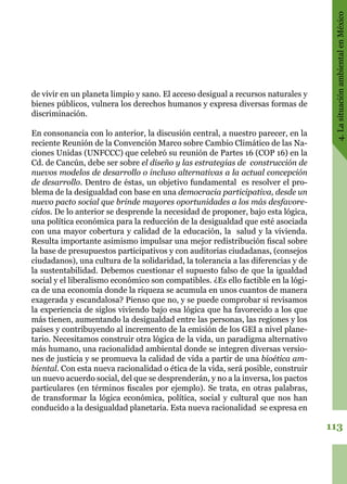 113
4.LasituaciónambientalenMéxico
de vivir en un planeta limpio y sano. El acceso desigual a recursos naturales y
bienes públicos, vulnera los derechos humanos y expresa diversas formas de
discriminación.
En consonancia con lo anterior, la discusión central, a nuestro parecer, en la
reciente Reunión de la Convención Marco sobre Cambio Climático de las Na-
ciones Unidas (UNFCCC) que celebró su reunión de Partes 16 (COP 16) en la
Cd. de Cancún, debe ser sobre el diseño y las estrategias de construcción de
nuevos modelos de desarrollo o incluso alternativas a la actual concepción
de desarrollo. Dentro de éstas, un objetivo fundamental es resolver el pro-
blema de la desigualdad con base en una democracia participativa, desde un
nuevo pacto social que brinde mayores oportunidades a los más desfavore-
cidos. De lo anterior se desprende la necesidad de proponer, bajo esta lógica,
una política económica para la reducción de la desigualdad que esté asociada
con una mayor cobertura y calidad de la educación, la salud y la vivienda.
Resulta importante asimismo impulsar una mejor redistribución fiscal sobre
la base de presupuestos participativos y con auditorias ciudadanas, (consejos
ciudadanos), una cultura de la solidaridad, la tolerancia a las diferencias y de
la sustentabilidad. Debemos cuestionar el supuesto falso de que la igualdad
social y el liberalismo económico son compatibles. ¿Es ello factible en la lógi-
ca de una economía donde la riqueza se acumula en unos cuantos de manera
exagerada y escandalosa? Pienso que no, y se puede comprobar si revisamos
la experiencia de siglos viviendo bajo esa lógica que ha favorecido a los que
más tienen, aumentando la desigualdad entre las personas, las regiones y los
países y contribuyendo al incremento de la emisión de los GEI a nivel plane-
tario. Necesitamos construir otra lógica de la vida, un paradigma alternativo
más humano, una racionalidad ambiental donde se integren diversas versio-
nes de justicia y se promueva la calidad de vida a partir de una bioética am-
biental. Con esta nueva racionalidad o ética de la vida, será posible, construir
un nuevo acuerdo social, del que se desprenderán, y no a la inversa, los pactos
particulares (en términos fiscales por ejemplo). Se trata, en otras palabras,
de transformar la lógica económica, política, social y cultural que nos han
conducido a la desigualdad planetaria. Esta nueva racionalidad se expresa en
 