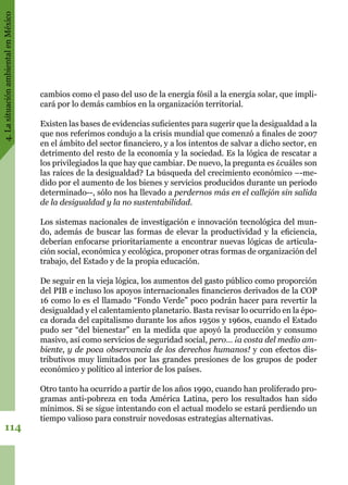 4.LasituaciónambientalenMéxico
114
cambios como el paso del uso de la energía fósil a la energía solar, que impli-
cará por lo demás cambios en la organización territorial.
Existen las bases de evidencias suficientes para sugerir que la desigualdad a la
que nos referimos condujo a la crisis mundial que comenzó a finales de 2007
en el ámbito del sector financiero, y a los intentos de salvar a dicho sector, en
detrimento del resto de la economía y la sociedad. Es la lógica de rescatar a
los privilegiados la que hay que cambiar. De nuevo, la pregunta es ¿cuáles son
las raíces de la desigualdad? La búsqueda del crecimiento económico –-me-
dido por el aumento de los bienes y servicios producidos durante un periodo
determinado--, sólo nos ha llevado a perdernos más en el callejón sin salida
de la desigualdad y la no sustentabilidad.
Los sistemas nacionales de investigación e innovación tecnológica del mun-
do, además de buscar las formas de elevar la productividad y la eficiencia,
deberían enfocarse prioritariamente a encontrar nuevas lógicas de articula-
ción social, económica y ecológica, proponer otras formas de organización del
trabajo, del Estado y de la propia educación.
De seguir en la vieja lógica, los aumentos del gasto público como proporción
del PIB e incluso los apoyos internacionales financieros derivados de la COP
16 como lo es el llamado “Fondo Verde” poco podrán hacer para revertir la
desigualdad y el calentamiento planetario. Basta revisar lo ocurrido en la épo-
ca dorada del capitalismo durante los años 1950s y 1960s, cuando el Estado
pudo ser “del bienestar” en la medida que apoyó la producción y consumo
masivo, así como servicios de seguridad social, pero… ¡a costa del medio am-
biente, y de poca observancia de los derechos humanos! y con efectos dis-
tributivos muy limitados por las grandes presiones de los grupos de poder
económico y político al interior de los países.
Otro tanto ha ocurrido a partir de los años 1990, cuando han proliferado pro-
gramas anti-pobreza en toda América Latina, pero los resultados han sido
mínimos. Si se sigue intentando con el actual modelo se estará perdiendo un
tiempo valioso para construir novedosas estrategias alternativas.
 