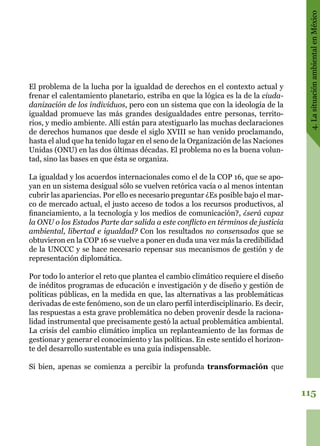 115
4.LasituaciónambientalenMéxico
El problema de la lucha por la igualdad de derechos en el contexto actual y
frenar el calentamiento planetario, estriba en que la lógica es la de la ciuda-
danización de los individuos, pero con un sistema que con la ideología de la
igualdad promueve las más grandes desigualdades entre personas, territo-
rios, y medio ambiente. Allí están para atestiguarlo las muchas declaraciones
de derechos humanos que desde el siglo XVIII se han venido proclamando,
hasta el alud que ha tenido lugar en el seno de la Organización de las Naciones
Unidas (ONU) en las dos últimas décadas. El problema no es la buena volun-
tad, sino las bases en que ésta se organiza.
La igualdad y los acuerdos internacionales como el de la COP 16, que se apo-
yan en un sistema desigual sólo se vuelven retórica vacía o al menos intentan
cubrir las apariencias. Por ello es necesario preguntar ¿Es posible bajo el mar-
co de mercado actual, el justo acceso de todos a los recursos productivos, al
financiamiento, a la tecnología y los medios de comunicación?, ¿será capaz
la ONU o los Estados Parte dar salida a este conflicto en términos de justicia
ambiental, libertad e igualdad? Con los resultados no consensados que se
obtuvieron en la COP 16 se vuelve a poner en duda una vez más la credibilidad
de la UNCCC y se hace necesario repensar sus mecanismos de gestión y de
representación diplomática.
Por todo lo anterior el reto que plantea el cambio climático requiere el diseño
de inéditos programas de educación e investigación y de diseño y gestión de
políticas públicas, en la medida en que, las alternativas a las problemáticas
derivadas de este fenómeno, son de un claro perfil interdisciplinario. Es decir,
las respuestas a esta grave problemática no deben provenir desde la raciona-
lidad instrumental que precisamente gestó la actual problemática ambiental.
La crisis del cambio climático implica un replanteamiento de las formas de
gestionar y generar el conocimiento y las políticas. En este sentido el horizon-
te del desarrollo sustentable es una guía indispensable.
Si bien, apenas se comienza a percibir la profunda transformación que
 