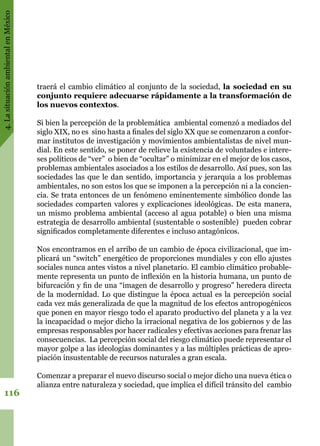4.LasituaciónambientalenMéxico
116
traerá el cambio climático al conjunto de la sociedad, la sociedad en su
conjunto requiere adecuarse rápidamente a la transformación de
los nuevos contextos.
Si bien la percepción de la problemática ambiental comenzó a mediados del
siglo XIX, no es sino hasta a finales del siglo XX que se comenzaron a confor-
mar institutos de investigación y movimientos ambientalistas de nivel mun-
dial. En este sentido, se poner de relieve la existencia de voluntades e intere-
ses políticos de “ver” o bien de “ocultar” o minimizar en el mejor de los casos,
problemas ambientales asociados a los estilos de desarrollo. Así pues, son las
sociedades las que le dan sentido, importancia y jerarquía a los problemas
ambientales, no son estos los que se imponen a la percepción ni a la concien-
cia. Se trata entonces de un fenómeno eminentemente simbólico donde las
sociedades comparten valores y explicaciones ideológicas. De esta manera,
un mismo problema ambiental (acceso al agua potable) o bien una misma
estrategia de desarrollo ambiental (sustentable o sostenible) pueden cobrar
significados completamente diferentes e incluso antagónicos.
Nos encontramos en el arribo de un cambio de época civilizacional, que im-
plicará un “switch” energético de proporciones mundiales y con ello ajustes
sociales nunca antes vistos a nivel planetario. El cambio climático probable-
mente representa un punto de inflexión en la historia humana, un punto de
bifurcación y fin de una “imagen de desarrollo y progreso” heredera directa
de la modernidad. Lo que distingue la época actual es la percepción social
cada vez más generalizada de que la magnitud de los efectos antropogénicos
que ponen en mayor riesgo todo el aparato productivo del planeta y a la vez
la incapacidad o mejor dicho la irracional negativa de los gobiernos y de las
empresas responsables por hacer radicales y efectivas acciones para frenar las
consecuencias. La percepción social del riesgo climático puede representar el
mayor golpe a las ideologías dominantes y a las múltiples prácticas de apro-
piación insustentable de recursos naturales a gran escala.
Comenzar a preparar el nuevo discurso social o mejor dicho una nueva ética o
alianza entre naturaleza y sociedad, que implica el difícil tránsito del cambio
 