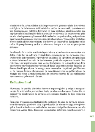 117
4.LasituaciónambientalenMéxico
climático es la tarea política más importante del presente siglo. Los efectos
entrópicos de la insustentabilidad de los estilos de desarrollo basados en el
uso desmedido del petróleo derivaran en muy probables ajustes sociales que
impliquen la inhabilitación de la mayoría de los sistemas de producción a gran
escala, el colapso energético social de todas las megaciudades y migraciones
masivas en búsqueda de nuevos ambientes habitables. Todos estos probables
efectos serán el resultado directo o indirecto de incontables desajustes en los
ciclos biogeoquímicos y en los ecosistemas, los que a su vez, exigen ajustes
sociales.
En el fondo de la crisis ambiental que vivimos actualmente se encuentra una
doble crisis. Por un lado una crisis de tipo epistemológica (las formas de cons-
trucción del conocimiento) y por el otro una crisis de tipo ético, que privilegia
el conocimiento al servicio de los intereses particulares por encima del bien
colectivo. Las implicaciones para los que trabajamos en la investigación de la
interacción entre naturaleza y sociedad desde una crítica de los modelos de
desarrollo dilapidadores de energía son tremendas. Implicará posiblemen-
te, de manera forzada el abandono de los estilos de vida despilfarradores de
energía así como la transformación de sectores enteros de las poblaciones
humanas más pobres del planeta.
Reflexión final
El proceso de cambio climático tiene un impacto global y exige la reorgani-
zación de actividades productivas hacia escalas más humanas (la familia, el
barrio) y la reactivación de circuitos de consumo locales de tipo economía
solidaria.
Propongo tres campos estratégicos: la captación de agua de lluvia, la genera-
ción de energía a partir del sol y la producción de alimentos orgánicos prote-
gidos. La eficacia de estas actividades aumentará significativamente cuando
concurran. Ahora bien, dado que los recientes informes científicos sobre el
 
