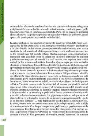 4.LasituaciónambientalenMéxico
118
avance de los efectos del cambio climático son considerablemente más graves
y rápidos de lo que se había estimado anteriormente, resulta impostergable
redoblar esfuerzos en esta tarea compartida. Para ello es necesario priorizar
al más alto nivel las políticas públicas en todos los órdenes de gobierno, con el
apoyo y la participación activa de la sociedad civil.
La crisis ambiental que vivimos actualmente puede ser entendida como la in-
capacidad de dar alternativas a una manipulación de los procesos productivos
y de distribución de los bienes que empobrece sistemáticamente a un sector
creciente de la humanidad, al tiempo que favorece una acelerada destrucción
de los ecosistemas del planeta entero. Planteo aquí que la incapacidad para
reconocer esta paradoja tiene su origen en un estilo particular de conocer
y relacionarse en y con el mundo. Lo cual tendría que implicar una crítica
radical de los sistemas educativos formales. Que se sepa, persiste en todos
ellos una separación de los contenidos temáticos, posiblemente buena para el
aprendizaje memorístico pero que se ha revelado incapaz de plantear el pro-
blema de fondo, y con ello apuntar a soluciones efectivas y eficientes para una
mejor y mayor convivencia humana. Es un sistema útil para formar científi-
cos altamente especializados para el desarrollo de tecnologías cada vez más
sofisticadas, pero tradicionalmente desatentos a los efectos secundarios de
las mismas, entre los cuales se volvió ya crucial el problema de la disipación
calórica. Y es ésta una carencia fundamental, al parecer nacida de la radical
separación entre el sujeto que conoce y el funcionamiento del mundo en el
que está inserto. Esta actitud de dominio ingenuo del ambiente ha conducido
a la humanidad a un estado que podríamos llamar de desarrollo desbocado
y de alto calentamiento planetario. La gigantesca crisis actual que sufre el
planeta lleva en sí todos los riesgos de un desastre quizás irreversible –ya lo
es en muchos sentidos--… pero también las posibilidades de metamorfosis.
Es decir, cuanto más nos acercamos a una catástrofe planetaria, más posible
es la metamorfosis. Con lo que la esperanza podría surgir precisamente de la
desesperanza. Percibimos destrucción todos los días, pero, ¿Por qué no ve-
mos los procesos creadores? ¿Por qué no reconocemos diferentes maneras de
conocer el mundo? Una propuesta alternativa, otra(s) manera(s) de conocer
 
