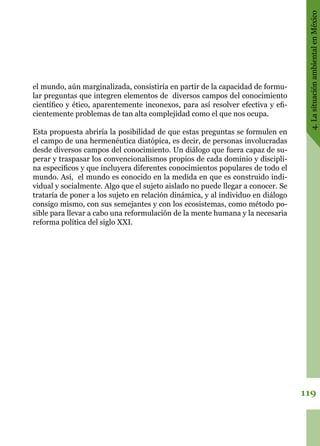 119
4.LasituaciónambientalenMéxico
el mundo, aún marginalizada, consistiría en partir de la capacidad de formu-
lar preguntas que integren elementos de diversos campos del conocimiento
científico y ético, aparentemente inconexos, para así resolver efectiva y efi-
cientemente problemas de tan alta complejidad como el que nos ocupa.
Esta propuesta abriría la posibilidad de que estas preguntas se formulen en
el campo de una hermenéutica diatópica, es decir, de personas involucradas
desde diversos campos del conocimiento. Un diálogo que fuera capaz de su-
perar y traspasar los convencionalismos propios de cada dominio y discipli-
na específicos y que incluyera diferentes conocimientos populares de todo el
mundo. Así, el mundo es conocido en la medida en que es construido indi-
vidual y socialmente. Algo que el sujeto aislado no puede llegar a conocer. Se
trataría de poner a los sujeto en relación dinámica, y al individuo en diálogo
consigo mismo, con sus semejantes y con los ecosistemas, como método po-
sible para llevar a cabo una reformulación de la mente humana y la necesaria
reforma política del siglo XXI.
 