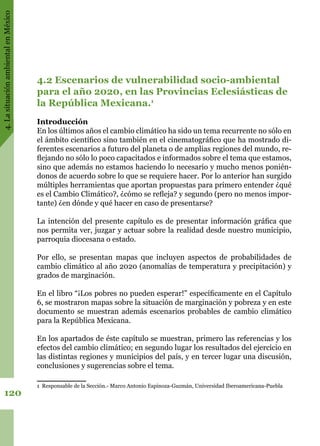 4.LasituaciónambientalenMéxico
120
4.2 Escenarios de vulnerabilidad socio-ambiental
para el año 2020, en las Provincias Eclesiásticas de
la República Mexicana.1
Introducción
En los últimos años el cambio climático ha sido un tema recurrente no sólo en
el ámbito científico sino también en el cinematográfico que ha mostrado di-
ferentes escenarios a futuro del planeta o de amplias regiones del mundo, re-
flejando no sólo lo poco capacitados e informados sobre el tema que estamos,
sino que además no estamos haciendo lo necesario y mucho menos ponién-
donos de acuerdo sobre lo que se requiere hacer. Por lo anterior han surgido
múltiples herramientas que aportan propuestas para primero entender ¿qué
es el Cambio Climático?, ¿cómo se refleja? y segundo (pero no menos impor-
tante) ¿en dónde y qué hacer en caso de presentarse?
La intención del presente capítulo es de presentar información gráfica que
nos permita ver, juzgar y actuar sobre la realidad desde nuestro municipio,
parroquia diocesana o estado.
Por ello, se presentan mapas que incluyen aspectos de probabilidades de
cambio climático al año 2020 (anomalías de temperatura y precipitación) y
grados de marginación.
En el libro “¡Los pobres no pueden esperar!” específicamente en el Capítulo
6, se mostraron mapas sobre la situación de marginación y pobreza y en este
documento se muestran además escenarios probables de cambio climático
para la República Mexicana.
En los apartados de éste capítulo se muestran, primero las referencias y los
efectos del cambio climático; en segundo lugar los resultados del ejercicio en
las distintas regiones y municipios del país, y en tercer lugar una discusión,
conclusiones y sugerencias sobre el tema.
1 Responsable de la Sección.- Marco Antonio Espinoza-Guzmán, Universidad Iberoamericana-Puebla
 