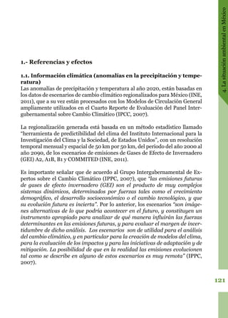 121
4.LasituaciónambientalenMéxico
1.- Referencias y efectos
1.1. Información climática (anomalías en la precipitación y tempe-
ratura)
Las anomalías de precipitación y temperatura al año 2020, están basadas en
los datos de escenarios de cambio climático regionalizados para México (INE,
2011), que a su vez están procesados con los Modelos de Circulación General
ampliamente utilizados en el Cuarto Reporte de Evaluación del Panel Inter-
gubernamental sobre Cambio Climático (IPCC, 2007).
La regionalización generada está basada en un método estadístico llamado
“herramienta de predictibilidad del clima del Instituto Internacional para la
Investigación del Clima y la Sociedad, de Estados Unidos”, con un resolución
temporal mensual y espacial de 50 km por 50 km, del periodo del año 2000 al
año 2090, de los escenarios de emisiones de Gases de Efecto de Invernadero
(GEI) A2, A1B, B1 y COMMITED (INE, 2011).
Es importante señalar que de acuerdo al Grupo Intergubernamental de Ex-
pertos sobre el Cambio Climático (IPPC, 2007), que “las emisiones futuras
de gases de efecto invernadero (GEI) son el producto de muy complejos
sistemas dinámicos, determinados por fuerzas tales como el crecimiento
demográfico, el desarrollo socioeconómico o el cambio tecnológico, y que
su evolución futura es incierta”. Por lo anterior, los escenarios “son imáge-
nes alternativas de lo que podría acontecer en el futuro, y constituyen un
instrumento apropiado para analizar de qué manera influirán las fuerzas
determinantes en las emisiones futuras, y para evaluar el margen de incer-
tidumbre de dicho análisis. Los escenarios son de utilidad para el análisis
del cambio climático, y en particular para la creación de modelos del clima,
para la evaluación de los impactos y para las iniciativas de adaptación y de
mitigación. La posibilidad de que en la realidad las emisiones evolucionen
tal como se describe en alguno de estos escenarios es muy remota” (IPPC,
2007).
 