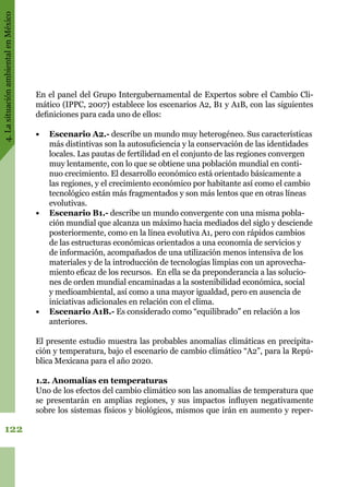 4.LasituaciónambientalenMéxico
122
En el panel del Grupo Intergubernamental de Expertos sobre el Cambio Cli-
mático (IPPC, 2007) establece los escenarios A2, B1 y A1B, con las siguientes
definiciones para cada uno de ellos:
•	 Escenario A2.- describe un mundo muy heterogéneo. Sus características
más distintivas son la autosuficiencia y la conservación de las identidades
locales. Las pautas de fertilidad en el conjunto de las regiones convergen
muy lentamente, con lo que se obtiene una población mundial en conti-
nuo crecimiento. El desarrollo económico está orientado básicamente a
las regiones, y el crecimiento económico por habitante así como el cambio
tecnológico están más fragmentados y son más lentos que en otras líneas
evolutivas.
•	 Escenario B1.- describe un mundo convergente con una misma pobla-
ción mundial que alcanza un máximo hacia mediados del siglo y desciende
posteriormente, como en la línea evolutiva A1, pero con rápidos cambios
de las estructuras económicas orientados a una economía de servicios y
de información, acompañados de una utilización menos intensiva de los
materiales y de la introducción de tecnologías limpias con un aprovecha-
miento eficaz de los recursos. En ella se da preponderancia a las solucio-
nes de orden mundial encaminadas a la sostenibilidad económica, social
y medioambiental, así como a una mayor igualdad, pero en ausencia de
iniciativas adicionales en relación con el clima.
•	 Escenario A1B.- Es considerado como “equilibrado” en relación a los
anteriores.
El presente estudio muestra las probables anomalías climáticas en precipita-
ción y temperatura, bajo el escenario de cambio climático “A2”, para la Repú-
blica Mexicana para el año 2020.
1.2. Anomalías en temperaturas
Uno de los efectos del cambio climático son las anomalías de temperatura que
se presentarán en amplias regiones, y sus impactos influyen negativamente
sobre los sistemas físicos y biológicos, mismos que irán en aumento y reper-
 