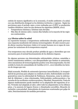 123
4.LasituaciónambientalenMéxico
cutirán de manera significativa en la economía, el medio ambiente y la salud,
con una distribución desigual en los distintos territorios y regiones. Según las
previsiones para el período 1950 a 2100 realizadas por el IPCC se producirán
cambios climáticos, entre los que destacan los siguientes (MSPSI, 2011):
•	 Temperaturas máximas y mínimas más elevadas.
•	 Más días de intenso calor y menos días helados en la mayoría de las regio-
nes continentales.
1.3. Efectos sobre la salud
La exposición humana a temperaturas ambientales elevadas puede provocar
una respuesta insuficiente del sistema termorregulador. El calor excesivo pue-
de alterar nuestras funciones vitales si el cuerpo humano no es capaz de com-
pensar las variaciones de la temperatura corporal.
Una temperatura muy elevada produce pérdida de agua y electrolitos que son
necesarios para el normal funcionamiento de los distintos órganos.
En algunas personas con determinadas enfermedades crónicas, sometidas a
ciertos tratamientos médicos y con discapacidades que limitan su autonomía,
estos mecanismos de termorregulación pueden verse descompensados. En éste
sentido la Junta de comunidades de Castillas (J.C.C., 2011) identifica los facto-
res de riesgos que son:
Edad avanzada, Pérdida de autonomía (personas inmovilizadas) y la incapaci-
dad de las personas para adaptar su conducta al calor, Enfermedades neurode-
generativas como la enfermedad de Parkinson, Demencias, como la enferme-
dad de Alzheimer y otras relacionadas, Enfermedades cardiovasculares y las
secuelas de los accidentes cerebrovasculares, Obesidad, Desnutrición, Toma de
algunos medicamentos puede interferir en la adaptación del organismo al ca-
lor, Vivienda mal adaptada al calor, sobre todo los alojamientos en los últimos
pisos, y la ausencia de lugares frescos o climatizados accesibles, Situación de
exclusión y precariedad, Antecedentes de trastornos ocasionados por golpe de
calor, Desconocimiento de medidas preventivas.
 