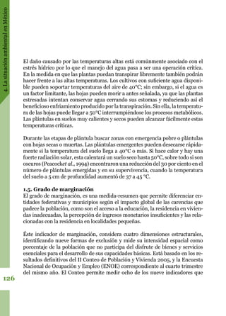 4.LasituaciónambientalenMéxico
126
El daño causado por las temperaturas altas está comúnmente asociado con el
estrés hídrico por lo que el manejo del agua pasa a ser una operación crítica.
En la medida en que las plantas puedan transpirar libremente también podrán
hacer frente a las altas temperaturas. Los cultivos con suficiente agua disponi-
ble pueden soportar temperaturas del aire de 40°C; sin embargo, si el agua es
un factor limitante, las hojas pueden morir a antes señalada, ya que las plantas
estresadas intentan conservar agua cerrando sus estomas y reduciendo así el
beneficioso enfriamiento producido por la transpiración. Sin ella, la temperatu-
ra de las hojas puede llegar a 50°C interrumpiéndose los procesos metabólicos.
Las plántulas en suelos muy calientes y secos pueden alcanzar fácilmente estas
temperaturas críticas.
Durante las etapas de plántula buscar zonas con emergencia pobre o plántulas
con hojas secas o muertas. Las plántulas emergentes pueden desecarse rápida-
mente si la temperatura del suelo llega a 40°C o más. Si hace calor y hay una
fuerte radiación solar, esta calentará un suelo seco hasta 50°C, sobre todo si son
oscuros (Peacocket al., 1994) encontraron una reducción del 30 por ciento en el
número de plántulas emergidas y en su supervivencia, cuando la temperatura
del suelo a 5 cm de profundidad aumentó de 37 a 45 °C.
1.5. Grado de marginación
El grado de marginación, es una medida-resumen que permite diferenciar en-
tidades federativas y municipios según el impacto global de las carencias que
padece la población, como son el acceso a la educación, la residencia en vivien-
das inadecuadas, la percepción de ingresos monetarios insuficientes y las rela-
cionadas con la residencia en localidades pequeñas.
Éste indicador de marginación, considera cuatro dimensiones estructurales,
identificando nueve formas de exclusión y mide su intensidad espacial como
porcentaje de la población que no participa del disfrute de bienes y servicios
esenciales para el desarrollo de sus capacidades básicas. Está basado en los re-
sultados definitivos del II Conteo de Población y Vivienda 2005, y la Encuesta
Nacional de Ocupación y Empleo (ENOE) correspondiente al cuarto trimestre
del mismo año. El Conteo permite medir ocho de los nueve indicadores que
 