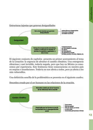 Introducción
13
Estructuras injustas que generan desigualdades
El siguiente conjunto de capítulos presenta un primer acercamiento al tema
de la Creación: la urgencia de afrontar el cambio climático. Una emergencia
silenciosa y casi invisible, todavía negada, pero que hoy en México ya cono-
cemos por experiencia. Este fenómeno tiene consecuencias en nuestro país
en sequías e inundaciones. Todavía no nos afecta a todos, pero ya afecta a los
más vulnerables.
Una definición sencilla de la problemática se presenta en el siguiente cuadro:
Desorden creado por el ser humano en las relaciones de la creación.
 
