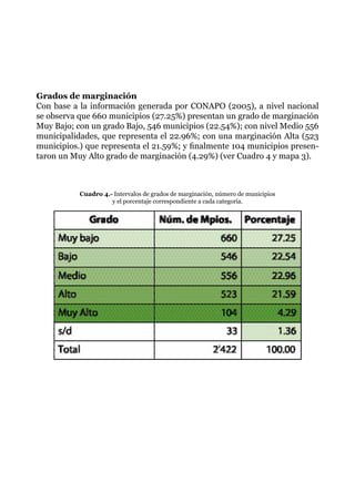 Grados de marginación
Con base a la información generada por CONAPO (2005), a nivel nacional
se observa que 660 municipios (27.25%) presentan un grado de marginación
Muy Bajo; con un grado Bajo, 546 municipios (22.54%); con nivel Medio 556
municipalidades, que representa el 22.96%; con una marginación Alta (523
municipios.) que representa el 21.59%; y finalmente 104 municipios presen-
taron un Muy Alto grado de marginación (4.29%) (ver Cuadro 4 y mapa 3).
Cuadro 4.- Intervalos de grados de marginación, número de municipios
y el porcentaje correspondiente a cada categoría.
 