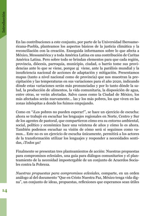 Introducción
14
En las contribuciones a este conjunto, por parte de la Universidad Iberoame-
ricana-Puebla, planteamos los aspectos básicos de la justicia climática y la
reconciliación con la creación. Enseguida informamos sobre lo que afecta a
México, Mesoamérica y a toda América Latina en una contribución de Caritas
América Latina. Pero sobre todo se brindan elementos para que cada región,
provincia, diócesis, parroquia, municipio, ciudad, o barrio tome sus provi-
dencias ante lo que se viene, porque sí viene, ante la parálisis mundial y la
insuficiencia nacional de acciones de adaptación y mitigación. Presentamos
mapas (tanto a nivel nacional como de provincia) que nos muestran la pre-
cipitación y las temperaturas en sus variaciones para el año 2020, indicando
dónde estas variaciones serán más pronunciadas y por lo tanto dónde la sa-
lud, la producción de alimentos, la vida comunitaria, la disposición de agua,
entre otras, se verán afectadas. Salvo casos como la Ciudad de México, los
más afectados serán nuevamente... las y los más pobres, los que viven en las
zonas inhóspitas a donde los fuimos empujando.
Como en “¡Los pobres no pueden esperar!”, se hace un ejercicio de escucha:
ahora se trabajó en escuchar los lenguajes regionales en Norte, Centro y Sur
de los agentes de pastoral, que compartieron cómo era su entorno ambiental,
social, político y económico hace una veintena de años y cómo lo es ahora.
También podemos escuchar su visión de cómo será si seguimos como va-
mos... Este no es un ejercicio de escucha únicamente, permitirá a los actores
de la transformación utilizar los lenguajes y responder a necesidades senti-
das, ¡Todos ya!
Finalmente se presentan tres planteamientos de acción: Nuestras propuestas
para compromisos eclesiales, una guía para diálogos comunitarios y el plan-
teamiento de la necesidad impostergable de un conjunto de Acuerdos Socia-
les contra la Pobreza.
Nuestras propuestas para compromisos eclesiales, comparte, en un orden
análogo al del documento “Que en Cristo Nuestra Paz, México tenga vida dig-
na”, un conjunto de ideas, propuestas, reflexiones que esperamos sean útiles
 