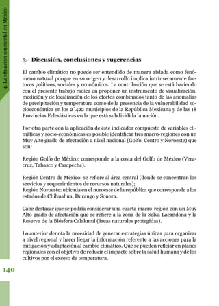 4.LasituaciónambientalenMéxico
140
3.- Discusión, conclusiones y sugerencias
El cambio climático no puede ser entendido de manera aislada como fenó-
meno natural porque en su origen y desarrollo implica intrínsecamente fac-
tores políticos, sociales y económicos. La contribución que se está haciendo
con el presente trabajo radica en proponer un instrumento de visualización,
medición y de localización de los efectos combinados tanto de las anomalías
de precipitación y temperatura como de la presencia de la vulnerabilidad so-
cioeconómica en los 2´422 municipios de la República Mexicana y de las 18
Provincias Eclesiásticas en la que está subdividida la nación.
Por otra parte con la aplicación de éste indicador compuesto de variables cli-
máticas y socio-económicas es posible identificar tres macro-regiones con un
Muy Alto grado de afectación a nivel nacional (Golfo, Centro y Noroeste) que
son:
Región Golfo de México: corresponde a la costa del Golfo de México (Vera-
cruz, Tabasco y Campeche).
Región Centro de México: se refiere al área central (donde se concentran los
servicios y requerimientos de recursos naturales);
Región Noroeste: ubicada en el noroeste de la república que corresponde a los
estados de Chihuahua, Durango y Sonora.
Cabe destacar que se podría considerar una cuarta macro-región con un Muy
Alto grado de afectación que se refiere a la zona de la Selva Lacandona y la
Reserva de la Biósfera Calakmul (áreas naturales protegidas).
Lo anterior denota la necesidad de generar estrategias únicas para organizar
a nivel regional y hacer llegar la información referente a las acciones para la
mitigación y adaptación al cambio climático. Que se pueden reflejar en planes
regionales con el objetivo de reducir el impacto sobre la salud humana y de los
cultivos por el exceso de temperatura.
 