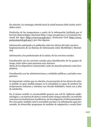 141
4.LasituaciónambientalenMéxico
En relación a la estrategia referida hacia la salud humana debe incluir activi-
dades como:
Predicción de las temperaturas a partir de la información facilitada por el
Servicio Meteorológico Nacional (http://smn.cna.gob.mx/), la Comisión Na-
cional del Agua (http://www.cna.gob.mx/), Protección Civil (http://www.
proteccioncivil.gob.mx/), por citar algunas.
Información anticipada a la población sobre los efectos del calor excesivo.
Implementación de un Sistema de Información sobre Morbilidad y Mortali-
dad.
Información a los profesionales de la salud y de los servicios sociales.
Coordinación con los servicios sociales para identificación de los grupos de
riesgo, tanto niños como personas muy mayores.
Alerta de los dispositivos asistenciales, tanto de atención primaria como hos-
pitalaria.
Coordinación con las administraciones y entidades públicas y privadas com-
petentes.
Es importante señalar que en relación a la prevención de los efectos de calor,
es posible en gran medida porque en la actualidad es capaz de predecir las
temperaturas máximas y mínimas con elevada fiabilidad y hasta con 5 días
de antelación.
En el mismo sentido es recomendable generar una red de vigilancia epide-
miológica, y un sistema de alerta y control sobre riesgos naturales, en estrecha
conexión con Instituciones Académicas, de Investigación y Gubernamentales.
Por otra parte, también está la necesidad con base a la información aquí pre-
sentada, de desarrollar programas de medidas de adaptación a escala fami-
 