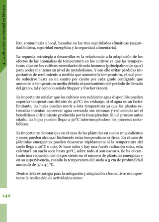 4.LasituaciónambientalenMéxico
142
liar, comunitaria y local, basados en las tres seguridades climáticas (seguri-
dad hídrica, seguridad energética y la seguridad alimentaria).
La segunda estrategia a desarrollar es la relacionada a la adaptación de los
efectos de las anomalías de temperatura en los cultivos ya que las tempera-
turas altas en los cultivos necesitarán de más insumos (principalmente agua)
para poder mantener su nivel de metabolismo. Y con ello evitar pérdidas im-
portantes de rendimiento a medida que aumente la temperatura, el cual pue-
de reducirse hasta en un cuatro por ciento por cada grado centígrado que
aumente la temperatura media debido al acortamiento del período de llenado
del grano, tal y como lo señala Stapper y Fischer (1990).
Es importante señalar que los cultivos con suficiente agua disponible pueden
soportar temperaturas del aire de 40°C; sin embargo, si el agua es un factor
limitante, las hojas pueden morir a ésta temperatura ya que las plantas es-
tresadas intentan conservar agua cerrando sus estomas y reduciendo así el
beneficioso enfriamiento producido por la transpiración. Sin el proceso antes
citado, las hojas pueden llegar a 50°C interrumpiéndose los procesos meta-
bólicos.
Es importante denotar que en el caso de las plántulas en suelos muy calientes
y secos pueden alcanzar fácilmente estas temperaturas críticas. En el caso de
plántulas emergentes pueden desecarse rápidamente si la temperatura del
suelo llega a 40°C o más. Si hace calor y hay una fuerte radiación solar, esta
calentará un suelo seco hasta 50°C, sobre todo si son oscuros. Se ha encon-
trado una reducción del 30 por ciento en el número de plántulas emergidas y
en su supervivencia, cuando la temperatura del suelo a 5 cm de profundidad
aumentó de 37 a 45 °C.
Dentro de la estrategia para la mitigación y adaptación a los cultivos es impor-
tante la realización de actividades como:
 