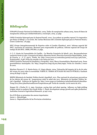 4.LasituaciónambientalenMéxico
144
Bibliografía
CONAPO (Consejo Nacional de Población). 2005. Índice de marginación urbana 2005. Anexo B Datos de
marginación urbana por entidad federativa y municipio, 2005. 41 págs.
CEPS (Comisión Episcopal para la Pastoral Social). 2010. ¡Los pobres no pueden esperar! Un imperativo
que llama al diálogo y a la acción. Ed. Caritas Mexicana IAP, Comisión Episcopal para la Pastoral Social y
Centro Lindavista. 176 págs.
IPCC (Grupo Intergubernamental de Expertos sobre el Cambio Climático). 2007. Informe especial del
IPCC, escenarios de emisiones. Resumen para responsables de políticas. Informe especial del Grupo de
trabajo III del IPCC. OMM, PNUMA. 27 págs.
J. C. C. (Junta de Comunidades de Castilla – La Mancha Consejería de Salud). 2011. Recomendaciones
sanitarias frente al calor. Consejería de Salud y Bienestar Social. Dirección General de Salud Pública. Avda.
de Francia, 4 – C. P. 45071, Toledo. En: http://www.jccm.es/contenidos/portal/ccurl/257/426/Calor_
Profesionales_P.pdf Fecha de consulta 12 de marzo de 2011.
INEGI (Instituto Nacional de Estadística y Geografía). 2005. Marco Geoestadistico Municipal 2005. Áreas
geoestadísticas municipales. En: http://mapserver.inegi.org.mx/data/mgm/ Fecha de consulta 2 enero
de 2001.
Martínez Navarro F., F. Simón-Soria y G. López-Abente. 2004. Valoración del impacto de la ola de calor
del verano de 2003 sobre la mortalidad. PARTE II. TEMAS ACTUALES DE SALUD PÚBLICA. GacSanit
2004;18 (Supl 1):250-8.
MSPSI (Ministerio de Sanidad, Política Social e Igualdad). 2011. Plan nacional de actuaciones preventivas
de los efectos del exceso de temperaturas sobre la salud año 2011. Ministerio de Sanidad, Política So-
cial e Igualdad. Gobierno de España En: http://www.msps.es/ciudadanos/saludAmbLaboral/planAltas-
Temp/2011/docs/planNacionalExcesoTemperaturas.pdf Fecha de consulta: 22 de marzo de 2011.
Stapper M. y Fischer R. A. 1990. Genotype, sowing date and plant spacing influence on high-yielding
irrigate wheat in southern New South Wales. I. Phasic development canopy growth and spike production.
Australian Journal of Agricultural Research. 41:997-1019.
En el CD-Rom se presentan dos anexos importantes:
Anexo 1.- Metodología
Anexo 2.- Regionalización de las Provincias eclesiásticas
 