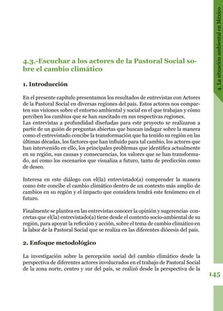 145
4.LasituaciónambientalenMéxico
4.3.-Escuchar a los actores de la Pastoral Social so-
bre el cambio climático
1. Introducción
En el presente capítulo presentamos los resultados de entrevistas con Actores
de la Pastoral Social en diversas regiones del país. Estos actores nos compar-
ten sus visiones sobre el entorno ambiental y social en el que trabajan y cómo
perciben los cambios que se han suscitado en sus respectivas regiones.
Las entrevistas a profundidad diseñadas para este proyecto se realizaron a
partir de un guión de preguntas abiertas que buscan indagar sobre la manera
como el entrevistado concibe la transformación que ha tenido su región en las
últimas décadas, los factores que han influido para tal cambio, los actores que
han intervenido en ello, los principales problemas que identifica actualmente
en su región, sus causas y consecuencias, los valores que se han transforma-
do, así como los escenarios que visualiza a futuro, tanto de predicción como
de deseo.
Interesa en este diálogo con el(la) entrevistado(a) comprender la manera
como éste concibe el cambio climático dentro de un contexto más amplio de
cambios en su región y el impacto que considera tendrá este fenómeno en el
futuro.
Finalmente se plantea en las entrevistas conocer la opinión y sugerencias con-
cretas que el(la) entrevistado(a) tiene desde el contexto socio-ambiental de su
región, para apoyar la reflexión y acción, sobre el tema de cambio climático en
la labor de la Pastoral Social que se realiza en las diferentes diócesis del país.
2. Enfoque metodológico
La investigación sobre la percepción social del cambio climático desde la
perspectiva de diferentes actores involucrados en el trabajo de Pastoral Social
de la zona norte, centro y sur del país, se realizó desde la perspectiva de la
 