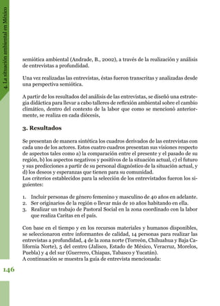 4.LasituaciónambientalenMéxico
146
semiótica ambiental (Andrade, B., 2002), a través de la realización y análisis
de entrevistas a profundidad.
Una vez realizadas las entrevistas, éstas fueron transcritas y analizadas desde
una perspectiva semiótica.
A partir de los resultados del análisis de las entrevistas, se diseñó una estrate-
gia didáctica para llevar a cabo talleres de reflexión ambiental sobre el cambio
climático, dentro del contexto de la labor que como se mencionó anterior-
mente, se realiza en cada diócesis,
3. Resultados
Se presentan de manera sintética los cuadros derivados de las entrevistas con
cada uno de los actores. Estos cuatro cuadros presentan sus visiones respecto
de aspectos tales como a) la comparación entre el presente y el pasado de su
región, b) los aspectos negativos y positivos de la situación actual, c) el futuro
y sus predicciones a partir de su personal diagnóstico de la situación actual, y
d) los deseos y esperanzas que tienen para su comunidad.
Los criterios establecidos para la selección de los entrevistados fueron los si-
guientes:
1.	 Incluir personas de género femenino y masculino de 40 años en adelante.
2.	 Ser originarios de la región o llevar más de 10 años habitando en ella.
3.	 Realizar un trabajo de Pastoral Social en la zona coordinado con la labor
que realiza Caritas en el país.
Con base en el tiempo y en los recursos materiales y humanos disponibles,
se seleccionaron entre informantes de calidad, 14 personas para realizar las
entrevistas a profundidad, 4 de la zona norte (Torreón, Chihuahua y Baja Ca-
lifornia Norte), 5 del centro (Jalisco, Estado de México, Veracruz, Morelos,
Puebla) y 4 del sur (Guerrero, Chiapas, Tabasco y Yucatán).
A continuación se muestra la guía de entrevista mencionada:
 