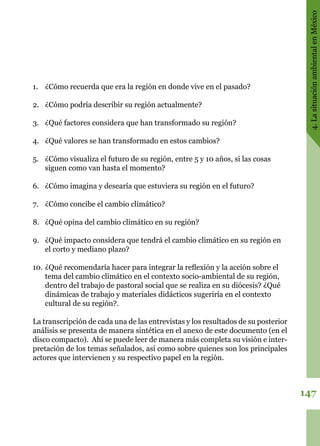 147
4.LasituaciónambientalenMéxico
1.	 ¿Cómo recuerda que era la región en donde vive en el pasado?
2.	 ¿Cómo podría describir su región actualmente?
3.	 ¿Qué factores considera que han transformado su región?
4.	 ¿Qué valores se han transformado en estos cambios?
5.	 ¿Cómo visualiza el futuro de su región, entre 5 y 10 años, si las cosas
siguen como van hasta el momento?
6.	 ¿Cómo imagina y desearía que estuviera su región en el futuro?
7.	 ¿Cómo concibe el cambio climático?
8.	 ¿Qué opina del cambio climático en su región?
9.	 ¿Qué impacto considera que tendrá el cambio climático en su región en
el corto y mediano plazo?
10.	¿Qué recomendaría hacer para integrar la reflexión y la acción sobre el
tema del cambio climático en el contexto socio-ambiental de su región,
dentro del trabajo de pastoral social que se realiza en su diócesis? ¿Qué
dinámicas de trabajo y materiales didácticos sugeriría en el contexto
cultural de su región?.
La transcripción de cada una de las entrevistas y los resultados de su posterior
análisis se presenta de manera sintética en el anexo de este documento (en el
disco compacto). Ahí se puede leer de manera más completa su visión e inter-
pretación de los temas señalados, así como sobre quienes son los principales
actores que intervienen y su respectivo papel en la región.
 