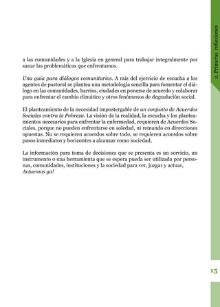2.Primerasreflexiones
15
a las comunidades y a la Iglesia en general para trabajar integralmente por
sanar las problemáticas que enfrentamos.
Una guía para diálogos comunitarios. A raíz del ejercicio de escucha a los
agentes de pastoral se plantea una metodología sencilla para fomentar el diá-
logo en las comunidades, barrios, ciudades en ponerse de acuerdo y colaborar
para enfrentar el cambio climático y otros fenómenos de degradación social.
El planteamiento de la necesidad impostergable de un conjunto de Acuerdos
Sociales contra la Pobreza. La visión de la realidad, la escucha y los plantea-
mientos necesarios para enfrentar la enfermedad, requieren de Acuerdos So-
ciales, porque no pueden enfrentarse en soledad, ni remando en direcciones
opuestas. No se requieren acuerdos sobre todo, se requieren acuerdos sobre
pasos inmediatos y horizontes a alcanzar como sociedad,
La información para toma de decisiones que se presenta es un servicio, un
instrumento o una herramienta que se espera pueda ser utilizada por perso-
nas, comunidades, instituciones y la sociedad para ver, juzgar y actuar,
Actuemos ya!
 