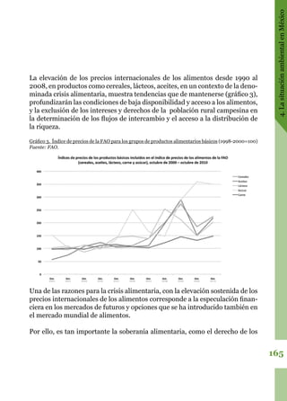 165
4.LasituaciónambientalenMéxico
La elevación de los precios internacionales de los alimentos desde 1990 al
2008, en productos como cereales, lácteos, aceites, en un contexto de la deno-
minada crisis alimentaria, muestra tendencias que de mantenerse (gráfico 3),
profundizarán las condiciones de baja disponibilidad y acceso a los alimentos,
y la exclusión de los intereses y derechos de la  población rural campesina en
la determinación de los flujos de intercambio y el acceso a la distribución de
la riqueza.
Gráfico 3.  Índice de precios de la FAO para los grupos de productos alimentarios básicos (1998-2000=100)
Fuente: FAO.
Una de las razones para la crisis alimentaria, con la elevación sostenida de los
precios internacionales de los alimentos corresponde a la especulación finan-
ciera en los mercados de futuros y opciones que se ha introducido también en
el mercado mundial de alimentos.
Por ello, es tan importante la soberanía alimentaria, como el derecho de los
 