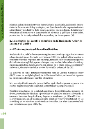 4.LasituaciónambientalenMéxico
166
pueblos a alimentos nutritivos y culturalmente adecuados, accesibles, produ-
cidos de forma sostenible y ecológica, y su derecho a decidir su propio sistema
alimentario y productivo. Esto pone a aquellos que producen, distribuyen y
consumen alimentos en el corazón de los sistemas y políticas alimentarias,
por encima de las exigencias de los mercados y de las empresas (#).
2. Los efectos del cambio climático en la Región de América
Latina y el Caribe
2.1 Efectos regionales del cambio climático.
América Latina y el Caribe no es una región que contribuya significativamente
a la emisión de gases de efecto invernadero (GEI) por industrialización si se la
compara con otras regiones. Sin embargo, también sufre los efectos negativos
del calentamiento global, que es el mayor responsable del cambio climático y
cuyas magnitudes a futuro, que ya son graves en el plano social, económico y
ambiental, dependerán de los niveles de emisión y de stock de GEI.
De acuerdo al Panel Intergubernamental para el Cambio Climático 2007
(IPCC 2007, en su sigla inglesa), de la Naciones Unidas, se tienen los siguien-
tes principales efectos del Cambio Climático:
Mermas significativas en la productividad agrícola de algunas regiones, con
efectos negativos para la seguridad alimentaria y las exportaciones.
Cambios importantes en la calidad, cantidad y disponibilidad de recursos hí-
dricos, por variación climática y pérdida de los glaciares andinos, afectando  el
consumo humano, la agricultura y la generación de energía hidroeléctrica.
Mayor frecuencia en el blanqueamiento coralino y mayor mortalidad en los
arrecifes y en los servicios ecosistémicos asociados, con altos costos económi-
cos, especialmente para el Caribe.
 