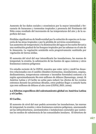 167
4.LasituaciónambientalenMéxico
Aumento de los daños sociales y económicos por la mayor intensidad y fre-
cuencia de huracanes y tormentas tropicales y presencia del Fenómeno del
Niño como resultado del incremento de las temperaturas del aire y de la su-
perficie del mar.
Pérdidas significativas de biodiversidad por la extinción de especies en la ma-
yoría de las áreas tropicales y por la pérdida de servicios ecosistémicos.
Los aumentos de temperatura y la disminución del agua en los suelos llevará a
una sustitución gradual de los bosques tropicales por las sabanas en el este de
la Amazonia. La vegetación semiárida sería progresivamente sustituida por
vegetación de tierras áridas.
El aumento del nivel del mar intensificaría las inundaciones, las mareas de
tempestad, la erosión, la salinización de las fuentes de agua costeras y otros
fenómenos costeros peligrosos
Un estudio reciente de la CEPAL muestra que entre 1970 y 2008 los desas-
tres relacionados con el cambio climático (tormentas, inundaciones, sequías,
deslizamientos, temperaturas extremas e incendios forestales) costaron a la
región aproximadamente 80.000 millones de dólares (Samaniego, 2009). Si
América Latina y el Caribe no actúa para reducir los efectos de los eventos
extremos durante las próximas décadas, estos podrían llegar a costarle hasta
250.000 millones de dólares al año 2100 (CEPAL/BID, 2009).
2.2 Efectos específicos del calentamiento global en América Latina
y el Caribe.
El Caribe.
El aumento de nivel del mar podría acrecentar las inundaciones, las mareas
de tempestad, la erosión y otros fenómenos costeros peligrosos, amenazando
así las infraestructuras, asentamientos e instalaciones esenciales que susten-
tan los medios de subsistencia de las comunidades insulares.  El deterioro de
 