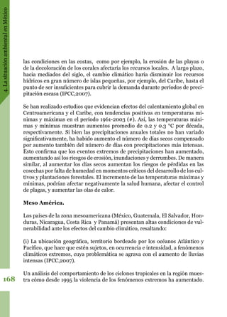 4.LasituaciónambientalenMéxico
168
las condiciones en las costas,  como por ejemplo, la erosión de las playas o
de la decoloración de los corales afectaría los recursos locales.  A largo plazo,
hacia mediados del siglo, el cambio climático haría disminuir los recursos
hídricos en gran número de islas pequeñas, por ejemplo, del Caribe, hasta el
punto de ser insuficientes para cubrir la demanda durante períodos de preci-
pitación escasa (IPCC,2007).
Se han realizado estudios que evidencian efectos del calentamiento global en
Centroamericana y el Caribe, con tendencias positivas en temperaturas mí-
nimas y máximas en el período 1961-2003 (#). Así, las temperaturas máxi-
mas y mínimas muestran aumentos promedio de 0.2 y 0.3 °C por década,
respectivamente. Si bien las precipitaciones anuales totales no han variado
significativamente, ha habido aumento el número de días secos compensado
por aumento también del número de días con precipitaciones más intensas.
Esto confirma que los eventos extremos de precipitaciones han aumentado,
aumentando así los riesgos de erosión, inundaciones y derrumbes. De manera
similar, al aumentar los días secos aumentan los riesgos de pérdidas en las
cosechas por falta de humedad en momentos críticos del desarrollo de los cul-
tivos y plantaciones forestales. El incremento de las temperaturas máximas y
mínimas, podrían afectar negativamente la salud humana, afectar el control
de plagas, y aumentar las olas de calor.
Meso América.
Los países de la zona mesoamericana (México, Guatemala, El Salvador, Hon-
duras, Nicaragua, Costa Rica  y Panamá) presentan altas condiciones de vul-
nerabilidad ante los efectos del cambio climático, resaltando:
(i) La ubicación geográfica, territorio bordeado por los océanos Atlántico y
Pacífico, que hace que estén sujetos, en ocurrencia e intensidad, a fenómenos
climáticos extremos, cuya problemática se agrava con el aumento de lluvias
intensas (IPCC,2007).
Un análisis del comportamiento de los ciclones tropicales en la región mues-
tra cómo desde 1995 la violencia de los fenómenos extremos ha aumentado.
 