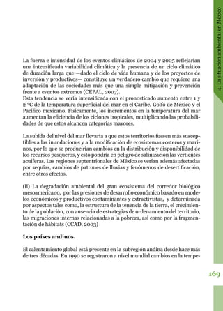 169
4.LasituaciónambientalenMéxico
La fuerza e intensidad de los eventos climáticos de 2004 y 2005 reflejarían
una intensificada variabilidad climática y la presencia de un ciclo climático
de duración larga que —dado el ciclo de vida humana y de los proyectos de
inversión y productivos— constituye un verdadero cambio que requiere una
adaptación de las sociedades más que una simple mitigación y prevención
frente a eventos extremos (CEPAL, 2007).
Esta tendencia se vería intensificada con el pronosticado aumento entre 1 y
2 °C de la temperatura superficial del mar en el Caribe, Golfo de México y el
Pacífico mexicano. Físicamente, los incrementos en la temperatura del mar
aumentan la eficiencia de los ciclones tropicales, multiplicando las probabili-
dades de que estos alcancen categorías mayores.
La subida del nivel del mar llevaría a que estos territorios fuesen más suscep-
tibles a las inundaciones y a la modificación de ecosistemas costeros y mari-
nos, por lo que se producirían cambios en la distribución y disponibilidad de
los recursos pesqueros, y esto pondría en peligro de salinización las vertientes
acuíferas. Las regiones septentrionales de México se verían además afectadas
por sequías, cambios de patrones de lluvias y fenómenos de desertificación,
entre otros efectos.
(ii) La degradación ambiental del gran ecosistema del corredor biológico
mesoamericano,  por las presiones de desarrollo económico basado en mode-
los económicos y productivos contaminantes y extractivistas,  y determinada
por aspectos tales como, la estructura de la tenencia de la tierra, el crecimien-
to de la población, con ausencia de estrategias de ordenamiento del territorio,
las migraciones internas relacionadas a la pobreza, así como por la fragmen-
tación de hábitats (CCAD, 2003)
Los países andinos.
El calentamiento global está presente en la subregión andina desde hace más
de tres décadas. En 1990 se registraron a nivel mundial cambios en la tempe-
 