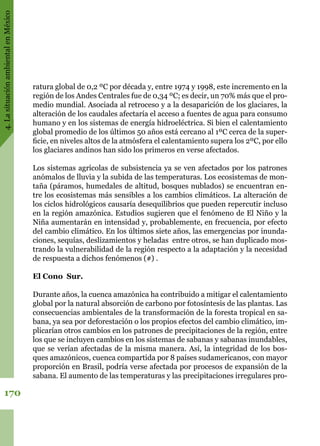 4.LasituaciónambientalenMéxico
170
ratura global de 0,2 ºC por década y, entre 1974 y 1998, este incremento en la
región de los Andes Centrales fue de 0,34 ºC; es decir, un 70% más que el pro-
medio mundial. Asociada al retroceso y a la desaparición de los glaciares, la
alteración de los caudales afectaría el acceso a fuentes de agua para consumo
humano y en los sistemas de energía hidroeléctrica. Si bien el calentamiento
global promedio de los últimos 50 años está cercano al 1ºC cerca de la super-
ficie, en niveles altos de la atmósfera el calentamiento supera los 2ºC, por ello
los glaciares andinos han sido los primeros en verse afectados.
Los sistemas agrícolas de subsistencia ya se ven afectados por los patrones
anómalos de lluvia y la subida de las temperaturas. Los ecosistemas de mon-
taña (páramos, humedales de altitud, bosques nublados) se encuentran en-
tre los ecosistemas más sensibles a los cambios climáticos. La alteración de
los ciclos hidrológicos causaría desequilibrios que pueden repercutir incluso
en la región amazónica. Estudios sugieren que el fenómeno de El Niño y la
Niña aumentarán en intensidad y, probablemente, en frecuencia, por efecto
del cambio climático. En los últimos siete años, las emergencias por inunda-
ciones, sequías, deslizamientos y heladas  entre otros, se han duplicado mos-
trando la vulnerabilidad de la región respecto a la adaptación y la necesidad
de respuesta a dichos fenómenos (#) .
El Cono Sur.
Durante años, la cuenca amazónica ha contribuido a mitigar el calentamiento
global por la natural absorción de carbono por fotosíntesis de las plantas. Las
consecuencias ambientales de la transformación de la foresta tropical en sa-
bana, ya sea por deforestación o los propios efectos del cambio climático, im-
plicarían otros cambios en los patrones de precipitaciones de la región, entre
los que se incluyen cambios en los sistemas de sabanas y sabanas inundables,
que se verían afectadas de la misma manera. Así, la integridad de los bos-
ques amazónicos, cuenca compartida por 8 países sudamericanos, con mayor
proporción en Brasil, podría verse afectada por procesos de expansión de la
sabana. El aumento de las temperaturas y las precipitaciones irregulares pro-
 