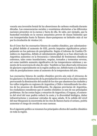 171
4.LasituaciónambientalenMéxico
vocaría una inversión brutal de las absorciones de carbono realizada durante
décadas. Las consecuencias sociales y económicas afectarían a las diferentes
naciones presentes en la cuenca y fuera de ella. Se sabe, por ejemplo, que la
humedad reciclada en la cuenca amazónica provee de masas húmedas que
son transportadas hasta la llanura chaco-pampeana en latitudes más al sur
por la circulación de vientos (#).
En el Cono Sur los escenarios futuros de cambio climático, por calentamien-
to global debido al aumento de GEI, prevén impactos significativos princi-
palmente en los patrones de precipitación. Según el informe de Cambio Cli-
mático en Argentina, debido al calentamiento global ya se han observado en
Argentina aumentos en la frecuencia e intensidad de fenómenos climáticos
extremos, tales como inundaciones, sequías, tornados y tormentas severas,
así como también aumento significativo de las temperaturas mínimas y au-
mento de la ocurrencia de olas de calor. También se han observado retrocesos
de glaciares especialmente en la región andina sur, debido tanto a la disminu-
ción de precipitaciones como al aumento de la temperatura del aire.
Los escenarios futuros de cambio climático prevén aún más el retroceso de
los glaciares y la disminución de la precipitación invernal en las altas cumbres
provocando la disminución del caudal de los ríos que abastecen las ciudades y
los valles irrigados en regiones de Argentina y Chile e intensificando los efec-
tos de los procesos de desertificación. En algunas provincias de Argentina,
los ciudadanos consideran que el cambio climático es uno de sus principales
problemas. En las costas bajas y estuarios de Argentina y Uruguay, el aumen-
to del nivel del mar podría reducir la costa y la diversidad biológica, dañar
infraestructuras y ocasionar entradas de agua salada. Si la subida del nivel
del mar bloqueara la escorrentía de los ríos de llanura hacia el océano, podría
aumentar el riesgo de crecida en esas cuencas.
En el siguiente gráfico se resumen los principales efectos del cambio climático
en toda la región.
 
