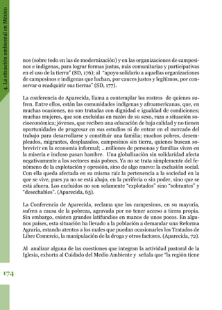 4.LasituaciónambientalenMéxico
174
nos (sobre todo en las de modernización) y en las organizaciones de campesi-
nos e indígenas, para lograr formas justas, más comunitarias y participativas
en el uso de la tierra” (SD, 176); al  “apoyo solidario a aquellas organizaciones
de campesinos e indígenas que luchan, por cauces justos y legítimos, por con-
servar o readquirir sus tierras” (SD, 177).
La conferencia de Aparecida, llama a contemplar los rostros  de quienes su-
fren. Entre ellos, están las comunidades indígenas y afroamericanas, que, en
muchas ocasiones, no son tratadas con dignidad e igualdad de condiciones;
muchas mujeres, que son excluidas en razón de su sexo, raza o situación so-
cioeconómica; jóvenes, que reciben una educación de baja calidad y no tienen
oportunidades de progresar en sus estudios ni de entrar en el mercado del
trabajo para desarrollarse y constituir una familia; muchos pobres, desem-
pleados, migrantes, desplazados, campesinos sin tierra, quienes buscan so-
brevivir en la economía informal; …millones de personas y familias viven en
la miseria e incluso pasan hambre.  Una globalización sin solidaridad afecta
negativamente a los sectores más pobres. Ya no se trata simplemente del fe-
nómeno de la explotación y opresión, sino de algo nuevo: la exclusión social.
Con ella queda afectada en su misma raíz la pertenencia a la sociedad en la
que se vive, pues ya no se está abajo, en la periferia o sin poder, sino que se
está afuera. Los excluidos no son solamente “explotados” sino “sobrantes” y
“desechables”. (Aparecida, 65).
La Conferencia de Aparecida, reclama que los campesinos, en su mayoría,
sufren a causa de la pobreza, agravada por no tener acceso a tierra propia.
Sin embargo, existen grandes latifundios en manos de unos pocos. En algu-
nos países, esta situación ha llevado a la población a demandar una Reforma
Agraria, estando atentos a los males que puedan ocasionarles los Tratados de
Libre Comercio, la manipulación de la droga y otros factores. (Aparecida, 72).
Al  analizar alguna de las cuestiones que integran la actividad pastoral de la
Iglesia, exhorta al Cuidado del Medio Ambiente y  señala que “la región tiene
 
