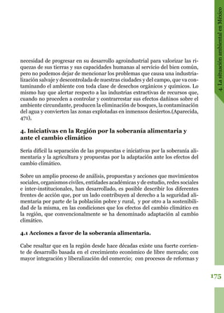 175
4.LasituaciónambientalenMéxico
necesidad de progresar en su desarrollo agroindustrial para valorizar las ri-
quezas de sus tierras y sus capacidades humanas al servicio del bien común,
pero no podemos dejar de mencionar los problemas que causa una industria-
lización salvaje y descontrolada de nuestras ciudades y del campo, que va con-
taminando el ambiente con toda clase de desechos orgánicos y químicos. Lo
mismo hay que alertar respecto a las industrias extractivas de recursos que,
cuando no proceden a controlar y contrarrestar sus efectos dañinos sobre el
ambiente circundante, producen la eliminación de bosques, la contaminación
del agua y convierten las zonas explotadas en inmensos desiertos.(Aparecida,
471),
4. Iniciativas en la Región por la soberanía alimentaria y
ante el cambio climático
Sería difícil la separación de las propuestas e iniciativas por la soberanía ali-
mentaria y la agricultura y propuestas por la adaptación ante los efectos del
cambio climático.
Sobre un amplio proceso de análisis, propuestas y acciones que movimientos
sociales, organismos civiles, entidades académicas y de estudio, redes sociales
e inter-institucionales, han desarrollado, es posible describir los diferentes
frentes de acción que, por un lado contribuyen al derecho a la seguridad ali-
mentaria por parte de la población pobre y rural,  y por otro a la sostenibili-
dad de la misma, en las condiciones que los efectos del cambio climático en
la región, que convencionalmente se ha denominado adaptación al cambio
climático.
4.1 Acciones a favor de la soberanía alimentaria.
Cabe resaltar que en la región desde hace décadas existe una fuerte corrien-
te de desarrollo basada en el crecimiento económico de libre mercado; con
mayor integración y liberalización del comercio;  con procesos de reformas y
 