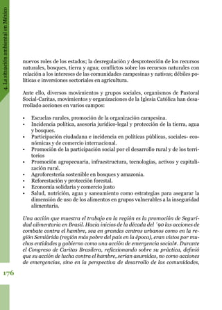 4.LasituaciónambientalenMéxico
176
nuevos roles de los estados; la desregulación y desprotección de los recursos
naturales, bosques, tierra y agua; conflictos sobre los recursos naturales con
relación a los intereses de las comunidades campesinas y nativas; débiles po-
líticas e inversiones sectoriales en agricultura.  
Ante ello, diversos movimientos y grupos sociales, organismos de Pastoral
Social-Caritas, movimientos y organizaciones de la Iglesia Católica han desa-
rrollado acciones en varios campos:
•	 Escuelas rurales, promoción de la organización campesina.
•	 Incidencia política, asesoría jurídico-legal y protección de la tierra, agua
y bosques.
•	 Participación ciudadana e incidencia en políticas públicas, sociales- eco-
nómicas y de comercio internacional.
•	 Promoción de la participación social por el desarrollo rural y de los terri-
torios
•	 Promoción agropecuaria, infraestructura, tecnologías, activos y capitali-
zación rural.
•	 Agroforestería sostenible en bosques y amazonia.
•	 Reforestación y protección forestal.
•	 Economía solidaria y comercio justo
•	 Salud, nutrición, agua y saneamiento como estrategias para asegurar la
dimensión de uso de los alimentos en grupos vulnerables a la inseguridad
alimentaria.
Una acción que muestra el trabajo en la región es la promoción de Seguri-
dad alimentaria en Brasil. Hacia inicios de la década del ´90 las acciones de
combate contra el hambre, sea en grandes centros urbanos como en la re-
gión Semiárida (región más pobre del país en la época), eran vistos por mu-
chas entidades y gobierno como una acción de emergencia social#. Durante
el Congreso de Caritas Brasilera, reflexionando sobre su práctica, definió
que su acción de lucha contra el hambre, serian asumidas, no como acciones
de emergencias, sino en la perspectiva de desarrollo de las comunidades,
 
