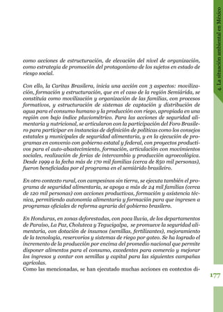 177
4.LasituaciónambientalenMéxico
como acciones de estructuración, de elevación del nivel de organización,
como estrategia de promoción del protagonismo de los sujetos en estado de
riesgo social.
Con ello, la Caritas Brasilera, inicia una acción con 3 aspectos: moviliza-
ción, formación y estructuración, que en el caso de la región Semiárida, se
constituía como movilización y organización de las familias, con procesos
formativos, y estructuración de sistemas de captación y distribución de
agua para el consumo humano y la producción con riego, apropiada en una
región con bajo índice pluviométrico. Para las acciones de seguridad ali-
mentaria y nutricional, se articularon con la participación del Foro Brasile-
ro para participar en instancias de definición de políticas como los consejos
estatales y municipales de seguridad alimentaria, y en la ejecución de pro-
gramas en convenio con gobierno estatal y federal, con proyectos producti-
vos para el auto-abastecimiento, formación, articulación con movimientos
sociales, realización de ferias de intercambio y producción agroecológica.
Desde 1999 a la fecha más de 170 mil familias (cerca de 850 mil personas),
fueron beneficiadas por el programa en el semiárido brasileiro.
En otro contexto rural, con campesinos sin tierra, se ejecuta también el pro-
grama de seguridad alimentaria, se apoya a más de 24 mil familias (cerca
de 120 mil personas) con acciones productivas, formación y asistencia téc-
nica, permitiendo autonomía alimentaria y formación para que ingresen a
programas oficiales de reforma agraria del gobierno brasilero.
En Honduras, en zonas deforestadas, con poca lluvia, de los departamentos
de Paraíso, La Paz, Choluteca y Tegucigalpa,  se promueve la seguridad ali-
mentaria, con dotación de insumos (semillas, fertilizantes), mejoramiento
de la tecnología, reservorios y sistemas de riego por goteo. Se ha logrado el
incremento de la producción por encima del promedio nacional que permite
disponer alimentos para el consumo, excedentes para comercio y mejorar
los ingresos y contar con semillas y capital para las siguientes campañas
agrícolas.
Como las mencionadas, se han ejecutado muchas acciones en contextos di-
 