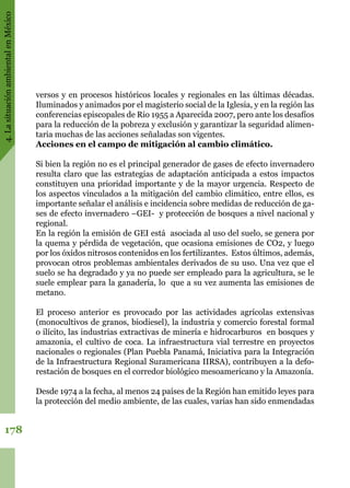 4.LasituaciónambientalenMéxico
178
versos y en procesos históricos locales y regionales en las últimas décadas.
Iluminados y animados por el magisterio social de la Iglesia, y en la región las
conferencias episcopales de Rio 1955 a Aparecida 2007, pero ante los desafíos
para la reducción de la pobreza y exclusión y garantizar la seguridad alimen-
taria muchas de las acciones señaladas son vigentes.  
Acciones en el campo de mitigación al cambio climático.
Si bien la región no es el principal generador de gases de efecto invernadero
resulta claro que las estrategias de adaptación anticipada a estos impactos
constituyen una prioridad importante y de la mayor urgencia. Respecto de
los aspectos vinculados a la mitigación del cambio climático, entre ellos, es
importante señalar el análisis e incidencia sobre medidas de reducción de ga-
ses de efecto invernadero –GEI-  y protección de bosques a nivel nacional y
regional.
En la región la emisión de GEI está  asociada al uso del suelo, se genera por
la quema y pérdida de vegetación, que ocasiona emisiones de CO2, y luego
por los óxidos nitrosos contenidos en los fertilizantes.  Estos últimos, además,
provocan otros problemas ambientales derivados de su uso. Una vez que el
suelo se ha degradado y ya no puede ser empleado para la agricultura, se le
suele emplear para la ganadería, lo  que a su vez aumenta las emisiones de
metano.
El proceso anterior es provocado por las actividades agrícolas extensivas
(monocultivos de granos, biodiesel), la industria y comercio forestal formal
o ilícito, las industrias extractivas de minería e hidrocarburos  en bosques y
amazonia, el cultivo de coca. La infraestructura vial terrestre en proyectos
nacionales o regionales (Plan Puebla Panamá, Iniciativa para la Integración
de la Infraestructura Regional Suramericana IIRSA), contribuyen a la defo-
restación de bosques en el corredor biológico mesoamericano y la Amazonía.
Desde 1974 a la fecha, al menos 24 países de la Región han emitido leyes para
la protección del medio ambiente, de las cuales, varias han sido enmendadas
 