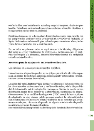 179
4.LasituaciónambientalenMéxico
o substituidas para hacerlas más actuales y asegurar mayores niveles de pro-
tección. Estas leyes suelen atender cuestiones relativas al cambio climático, si
bien generalmente de manera indirecta.
Casi todos los países en la Región han desarrollado órganos para cumplir con
los compromisos derivados de la Convención (CMNUCC) y el Protocolo de
Kyoto. Se han desarrollado múltiples redes de apoyo en sectores afines, inclu-
yendo foros organizados por la sociedad civil.
En casi todos los países se realiza un seguimiento a la incidencia y obligatorie-
dad sobre las leyes y regulaciones de protección al medio ambiente, en parti-
cular los bosques y la amazonia,  son contribuyentes directos a la mitigación
ante el cambio climático.
Acciones para la adaptación ante cambio climático.
Los enfoques en la adaptación ante cambio climático.
Las acciones de adaptación pueden ser de 3 tipos: planificada (decisión expre-
sa en un marco de políticas), autónoma (espontánea) y anticipadora (proacti-
va antes que se observen los cambios).
La capacidad para adaptarse y para atenuar los efectos del cambio depende de
las circunstancias socioeconómicas y medioambientales y de la disponibili-
dad de información y de tecnología. Sin embargo, se dispone de mucha menos
información acerca de los costos y de la efectividad de las medidas de adapta-
ción que acerca de las medidas de mitigación. (IPCC; 2007). Existen opciones
de adaptación de muy diversa índole, pero para reducir la vulnerabilidad al
cambio climático será necesario ampliar el alcance de las medidas que actual-
mente se adoptan.  Se están adoptando ya algunas medidas de adaptación
planificada, pero aún de alcance limitado.
Se debe incidir en la responsabilidad de los países desarrollados sobre el cam-
 