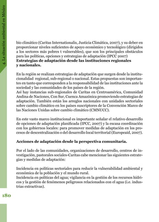 4.LasituaciónambientalenMéxico
180
bio climático (Caritas Internationalis, Justicia Climática, 2007), y su deber en
proporcionar niveles suficientes de apoyo económico y tecnológico (dirigidos
a los sectores más pobres t vulnerables), que son los principales obstáculos
para las políticas, opciones y estrategias de adaptación (IPCC 2007)  
Estrategias de adaptación desde las instituciones regionales
y nacionales.
En la región se realizan estrategias de adaptación que surgen desde la institu-
cionalidad  regional, sub-regional o nacional. Estas propuestas son importan-
tes en tanto que corresponden a la responsabilidad de las instituciones ante la
sociedad y las comunidades de los países de la región.
Así hay instancias sub-regionales de Caritas en Centroamérica, Comunidad
Andina de Naciones, Con Sur, Cuenca Amazónica promoviendo estrategias de
adaptación. También están los arreglos nacionales con unidades sectoriales
sobre cambio climático en los países suscriptores de la Convención Marco de
las Naciones Unidas sobre cambio climático (CMNUCC).
En este vasto marco institucional es importante señalar el relativo desarrollo
de opciones de adaptación planificada (IPCC, 2007) y la escasa coordinación
con los gobiernos locales: para promover medidas de adaptación en los pro-
cesos de descentralización o del desarrollo local territorial (Europeaid, 2007).
Acciones de adaptación desde la perspectiva comunitaria.
Por el lado de las comunidades, organizaciones de desarrollo, centros de in-
vestigación, pastorales sociales-Caritas cabe mencionar las siguientes estrate-
gias y medidas de adaptación:
Incidencia en políticas sectoriales para reducir la vulnerabilidad ambiental y
económica de la población y el mundo rural.
Incidencia en políticas del agua; vigilancia en la gestión de los recursos hídri-
cos y la gestión de fenómenos peligrosos relacionados con el agua (i.e. indus-
trias extractivas).
 