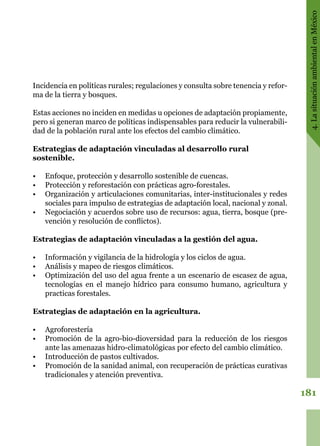 181
4.LasituaciónambientalenMéxico
Incidencia en políticas rurales; regulaciones y consulta sobre tenencia y refor-
ma de la tierra y bosques.
Estas acciones no inciden en medidas u opciones de adaptación propiamente,
pero si generan marco de políticas indispensables para reducir la vulnerabili-
dad de la población rural ante los efectos del cambio climático.
Estrategias de adaptación vinculadas al desarrollo rural
sostenible.
•	 Enfoque, protección y desarrollo sostenible de cuencas.
•	 Protección y reforestación con prácticas agro-forestales.
•	 Organización y articulaciones comunitarias, inter-institucionales y redes
sociales para impulso de estrategias de adaptación local, nacional y zonal.
•	 Negociación y acuerdos sobre uso de recursos: agua, tierra, bosque (pre-
vención y resolución de conflictos).
Estrategias de adaptación vinculadas a la gestión del agua.
•	 Información y vigilancia de la hidrología y los ciclos de agua.
•	 Análisis y mapeo de riesgos climáticos.
•	 Optimización del uso del agua frente a un escenario de escasez de agua,
tecnologías en el manejo hídrico para consumo humano, agricultura y
practicas forestales.
Estrategias de adaptación en la agricultura.
•	 Agroforestería
•	 Promoción de la agro-bio-dioversidad para la reducción de los riesgos
ante las amenazas hidro-climatológicas por efecto del cambio climático.
•	 Introducción de pastos cultivados.
•	 Promoción de la sanidad animal, con recuperación de prácticas curativas
tradicionales y atención preventiva.
 