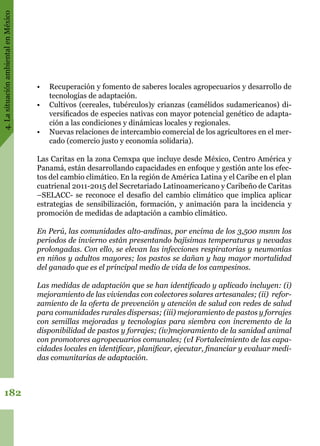 4.LasituaciónambientalenMéxico
182
•	 Recuperación y fomento de saberes locales agropecuarios y desarrollo de
tecnologías de adaptación.
•	 Cultivos (cereales, tubérculos)y crianzas (camélidos sudamericanos) di-
versificados de especies nativas con mayor potencial genético de adapta-
ción a las condiciones y dinámicas locales y regionales.
•	 Nuevas relaciones de intercambio comercial de los agricultores en el mer-
cado (comercio justo y economía solidaria).
Las Caritas en la zona Cemxpa que incluye desde México, Centro América y
Panamá, están desarrollando capacidades en enfoque y gestión ante los efec-
tos del cambio climático. En la región de América Latina y el Caribe en el plan
cuatrienal 2011-2015 del Secretariado Latinoamericano y Caribeño de Caritas
–SELACC- se reconoce el desafío del cambio climático que implica aplicar
estrategias de sensibilización, formación, y animación para la incidencia y
promoción de medidas de adaptación a cambio climático.  
En Perú, las comunidades alto-andinas, por encima de los 3,500 msnm los
periodos de invierno están presentando bajísimas temperaturas y nevadas
prolongadas. Con ello, se elevan las infecciones respiratorias y neumonías
en niños y adultos mayores; los pastos se dañan y hay mayor mortalidad
del ganado que es el principal medio de vida de los campesinos.
Las medidas de adaptación que se han identificado y aplicado incluyen: (i)
mejoramiento de las viviendas con colectores solares artesanales; (ii)  refor-
zamiento de la oferta de prevención y atención de salud con redes de salud
para comunidades rurales dispersas; (iii) mejoramiento de pastos y forrajes
con semillas mejoradas y tecnologías para siembra con incremento de la
disponibilidad de pastos y forrajes; (iv)mejoramiento de la sanidad animal
con promotores agropecuarios comunales; (vI Fortalecimiento de las capa-
cidades locales en identificar, planificar, ejecutar, financiar y evaluar medi-
das comunitarias de adaptación.     
 