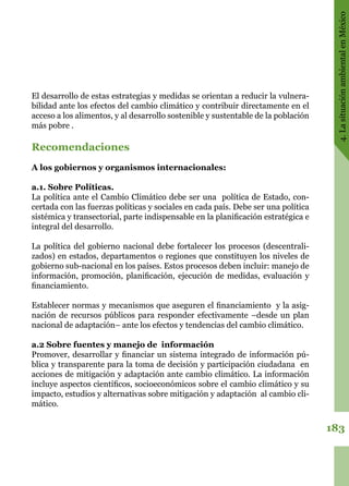 183
4.LasituaciónambientalenMéxico
El desarrollo de estas estrategias y medidas se orientan a reducir la vulnera-
bilidad ante los efectos del cambio climático y contribuir directamente en el
acceso a los alimentos, y al desarrollo sostenible y sustentable de la población
más pobre .
Recomendaciones
A los gobiernos y organismos internacionales:
a.1. Sobre Políticas.
La política ante el Cambio Climático debe ser una  política de Estado, con-
certada con las fuerzas políticas y sociales en cada país. Debe ser una política
sistémica y transectorial, parte indispensable en la planificación estratégica e
integral del desarrollo.
La política del gobierno nacional debe fortalecer los procesos (descentrali-
zados) en estados, departamentos o regiones que constituyen los niveles de
gobierno sub-nacional en los países. Estos procesos deben incluir: manejo de
información, promoción, planificación, ejecución de medidas, evaluación y
financiamiento.
Establecer normas y mecanismos que aseguren el financiamiento  y la asig-
nación de recursos públicos para responder efectivamente –desde un plan
nacional de adaptación– ante los efectos y tendencias del cambio climático.
a.2 Sobre fuentes y manejo de  información
Promover, desarrollar y financiar un sistema integrado de información pú-
blica y transparente para la toma de decisión y participación ciudadana  en
acciones de mitigación y adaptación ante cambio climático. La información
incluye aspectos científicos, socioeconómicos sobre el cambio climático y su
impacto, estudios y alternativas sobre mitigación y adaptación  al cambio cli-
mático.
 