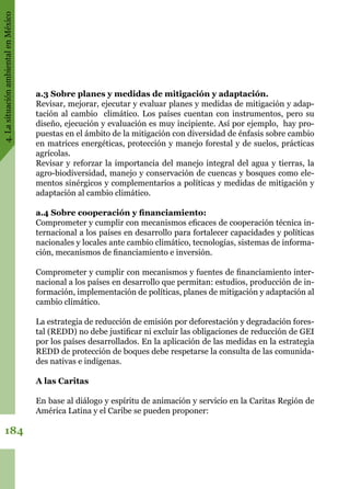 4.LasituaciónambientalenMéxico
184
a.3 Sobre planes y medidas de mitigación y adaptación.
Revisar, mejorar, ejecutar y evaluar planes y medidas de mitigación y adap-
tación al cambio  climático. Los países cuentan con instrumentos, pero su
diseño, ejecución y evaluación es muy incipiente. Así por ejemplo,  hay pro-
puestas en el ámbito de la mitigación con diversidad de énfasis sobre cambio
en matrices energéticas, protección y manejo forestal y de suelos, prácticas
agrícolas.
Revisar y reforzar la importancia del manejo integral del agua y tierras, la
agro-biodiversidad, manejo y conservación de cuencas y bosques como ele-
mentos sinérgicos y complementarios a políticas y medidas de mitigación y
adaptación al cambio climático.
a.4 Sobre cooperación y financiamiento:
Comprometer y cumplir con mecanismos eficaces de cooperación técnica in-
ternacional a los países en desarrollo para fortalecer capacidades y políticas
nacionales y locales ante cambio climático, tecnologías, sistemas de informa-
ción, mecanismos de financiamiento e inversión.
Comprometer y cumplir con mecanismos y fuentes de financiamiento inter-
nacional a los países en desarrollo que permitan: estudios, producción de in-
formación, implementación de políticas, planes de mitigación y adaptación al
cambio climático.
La estrategia de reducción de emisión por deforestación y degradación fores-
tal (REDD) no debe justificar ni excluir las obligaciones de reducción de GEI
por los países desarrollados. En la aplicación de las medidas en la estrategia
REDD de protección de boques debe respetarse la consulta de las comunida-
des nativas e indígenas.  
A las Caritas
En base al diálogo y espíritu de animación y servicio en la Caritas Región de
América Latina y el Caribe se pueden proponer:
 