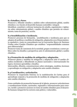 185
4.LasituaciónambientalenMéxico
b.1 Estudios y foros.
Promover y difundir estudios y análisis sobre calentamiento global, cambio
climático y su vínculo al desarrollo humano sostenible e integral.
Identificar, constituir o reforzar instancias de estudio, seguimiento y vigilan-
cia sobre calentamiento global y cambio climático que permita un conoci-
miento, toma de posición y acción.
b.2 Sensibilización e incidencia.
Promover procesos de formación,  sensibilización e incidencia para que se
adopten de políticas y medidas de mitigación, adaptación con el financiamien-
to equitativo y justo en concordancia con la Convención Marco de Naciones
Unidas sobre Cambio Climático que establece “responsabilidades comunes
pero diferenciadas”.
Promover toma de conciencia de la sociedad, grupos económicos y sector po-
lítico sobre los desafíos y perspectivas ante el calentamiento global y cambio
climático.
b.3 Promoción de medidas de mitigación y adaptación.
Promover planes y medidas de mitigación y adaptación ante el cambio cli-
mático incidiendo y difundiendo en planos nacionales e internacionales los
logros, lecciones aprendidas y desafíos.
Intercambio, difusión, comunicaciones sobre estrategias, modelos, lecciones
y aprendizajes en mitigación y adaptación ante cambio climático.
b.4 Coordinación y articulación.
Promover la cooperación fraterna en la confederación de Caritas para el
aprendizaje conjunto y la promoción de medidas de mitigación y adaptación
ante cambio climático.
Como entidades de promoción humana de la Iglesia, promover articulaciones
y coordinaciones locales, nacionales, regionales e internacionales para cono-
cer, incidir y promover acciones en torno al cambio climático para el desarro-
llo humano integral de los sectores más pobres y vulnerables.
 