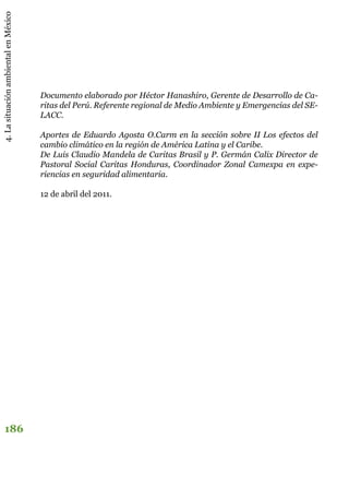 4.LasituaciónambientalenMéxico
186
Documento elaborado por Héctor Hanashiro, Gerente de Desarrollo de Ca-
ritas del Perú. Referente regional de Medio Ambiente y Emergencias del SE-
LACC.
Aportes de Eduardo Agosta O.Carm en la sección sobre II Los efectos del
cambio climático en la región de América Latina y el Caribe.
De Luis Claudio Mandela de Caritas Brasil y P. Germán Calix Director de
Pastoral Social Caritas Honduras, Coordinador Zonal Camexpa en expe-
riencias en seguridad alimentaria.
12 de abril del 2011.
 