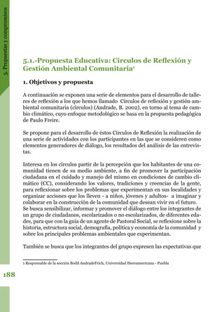 5.Propuestasycompromisos
188
5.1.-Propuesta Educativa: Círculos de Reflexión y
Gestión Ambiental Comunitaria1
1. Objetivos y propuesta
A continuación se exponen una serie de elementos para el desarrollo de talle-
res de reflexión a los que hemos llamado Círculos de reflexión y gestión am-
biental comunitaria (círculos) (Andrade, B. 2002), en torno al tema de cam-
bio climático, cuyo enfoque metodológico se basa en la propuesta pedagógica
de Paulo Freire.
Se propone para el desarrollo de éstos Círculos de Reflexión la realización de
una serie de actividades con los participantes en las que se consideren como
elementos generadores de diálogo, los resultados del análisis de las entrevis-
tas.
Interesa en los círculos partir de la percepción que los habitantes de una co-
munidad tienen de su medio ambiente, a fin de promover la participación
ciudadana en el cuidado y manejo del mismo en condiciones de cambio cli-
mático (CC), considerando los valores, tradiciones y creencias de la gente,
para reflexionar sobre los problemas que experimentan en sus localidades y
organizar acciones que los lleven - a niños, jóvenes y adultos- a imaginar y
colaborar en la construcción de la comunidad que desean vivir en el futuro.
Se busca sensibilizar, informar y promover el diálogo entre los integrantes de
un grupo de ciudadanos, escolarizados o no escolarizados, de diferentes eda-
des, para que con la guía de un agente de Pastoral Social, se reflexione sobre la
historia, estructura social, demografía, política y economía de la comunidad y
sobre los principales problemas ambientales que experimentan.
También se busca que los integrantes del grupo expresen las expectativas que
1 Responsable de la sección Bodil AndradeFrich, Universidad Iberoamericana - Puebla
 
